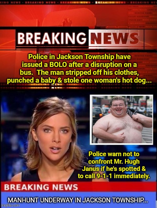 Police in Jackson Township have issued a BOLO after a disruption on a bus.  The man stripped off his clothes, punched a baby & stole one woman's hot dog... Police warn not to confront Mr. Hugh Janus if he's spotted & to call 9-1-1 immediately. | image tagged in breaking news,fat,police,911 | made w/ Imgflip meme maker