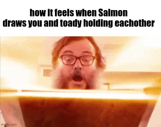 I'm gonna get yelled at for this | how it feels when Salmon draws you and toady holding eachother | image tagged in jack black reading book | made w/ Imgflip meme maker
