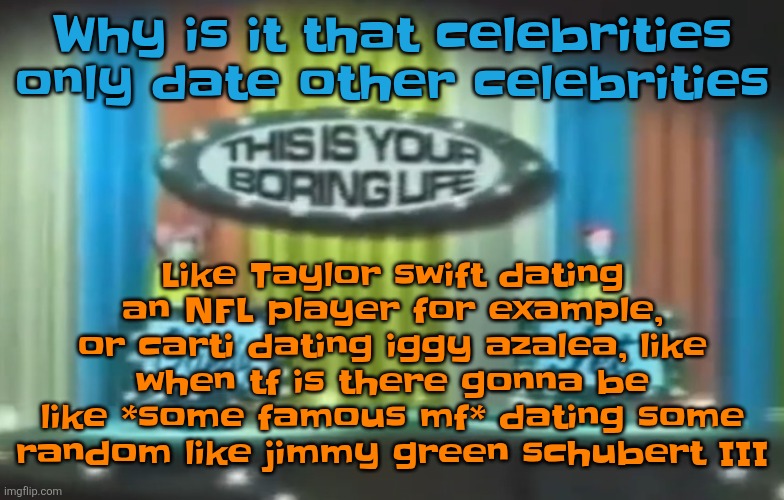How 2026 be moving so far | Like Taylor swift dating an NFL player for example, or carti dating iggy azalea, like when tf is there gonna be like *some famous mf* dating some random like jimmy green schubert III; Why is it that celebrities only date other celebrities | image tagged in how 2026 be moving so far | made w/ Imgflip meme maker