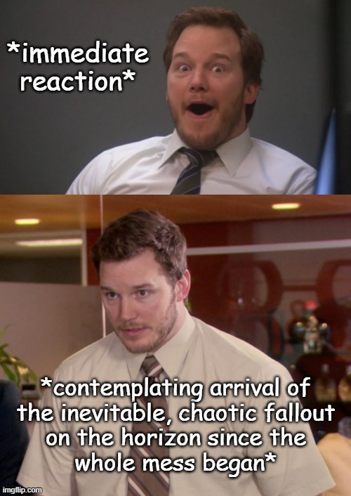 *immediate reaction* *contemplating arrival of
the inevitable, chaotic fallout
on the horizon since the
whole mess began* | image tagged in chris pratt surprised,memes,afraid to ask andy | made w/ Imgflip meme maker