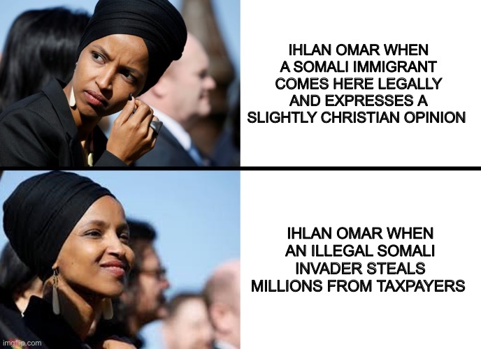 You can’t be pro immigrant if you support illegal immigration | IHLAN OMAR WHEN A SOMALI IMMIGRANT COMES HERE LEGALLY AND EXPRESSES A SLIGHTLY CHRISTIAN OPINION; IHLAN OMAR WHEN AN ILLEGAL SOMALI INVADER STEALS MILLIONS FROM TAXPAYERS | image tagged in immigration,politicians suck,memes,sad but true | made w/ Imgflip meme maker
