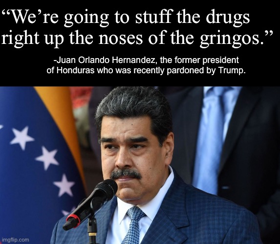 Picture of Maduro unrelated. | “We’re going to stuff the drugs right up the noses of the gringos.”; -Juan Orlando Hernandez, the former president of Honduras who was recently pardoned by Trump. | image tagged in donald trump,maduro,venezuela,drug trafficking,imperialism | made w/ Imgflip meme maker