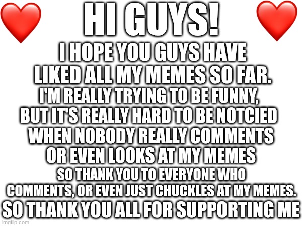 Thank you all for supporting me!! | HI GUYS! I HOPE YOU GUYS HAVE LIKED ALL MY MEMES SO FAR. I'M REALLY TRYING TO BE FUNNY, BUT IT'S REALLY HARD TO BE NOTCIED; WHEN NOBODY REALLY COMMENTS OR EVEN LOOKS AT MY MEMES; SO THANK YOU TO EVERYONE WHO COMMENTS, OR EVEN JUST CHUCKLES AT MY MEMES. SO THANK YOU ALL FOR SUPPORTING ME | image tagged in tysm | made w/ Imgflip meme maker