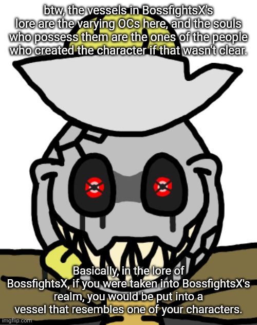 Some lore stuff for BossfightsX in comments. Not super high effort, but it would be cool if you checked it out. | btw, the vessels in BossfightsX's lore are the varying OCs here, and the souls who possess them are the ones of the people who created the character if that wasn't clear. Basically, in the lore of BossfightsX, if you were taken into BossfightsX's realm, you would be put into a vessel that resembles one of your characters. | made w/ Imgflip meme maker