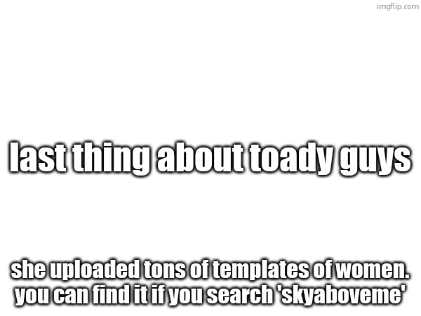 last thing about toady guys; she uploaded tons of templates of women. you can find it if you search 'skyaboveme' | made w/ Imgflip meme maker