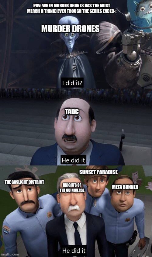 :> | POV: WHEN MURDER DRONES HAS THE MOST MERCH (I THINK) EVEN THOUGH THE SERIES ENDED-:; MURDER DRONES; TADC; SUNSET PARADISE; THE GASLIGHT DISTRICT; KNIGHTS OF THE GUINIVERSE; META RUNNER | image tagged in he did it | made w/ Imgflip meme maker