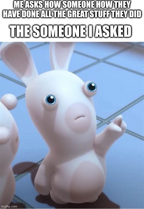 Rabbid looking at something cool/put something here | ME ASKS HOW SOMEONE HOW THEY HAVE DONE ALL THE GREAT STUFF THEY DID; THE SOMEONE I ASKED | image tagged in rabbid looking at something cool/put something here | made w/ Imgflip meme maker