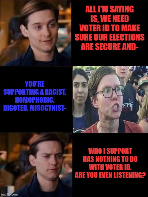 Introducing the left's new tactic: changing the topic to Trump's supposed "crimes" whenever they hear something they don't like. | ALL I'M SAYING IS, WE NEED VOTER ID TO MAKE SURE OUR ELECTIONS ARE SECURE AND-; YOU'RE SUPPORTING A RACIST, HOMOPHOBIC, BIGOTED, MISOGYNIST-; WHO I SUPPORT HAS NOTHING TO DO WITH VOTER ID. ARE YOU EVEN LISTENING? | image tagged in you don't have to convince me/sell it to me,triggered liberal,stupid liberals,trump derangement syndrome,logical fallacy | made w/ Imgflip meme maker
