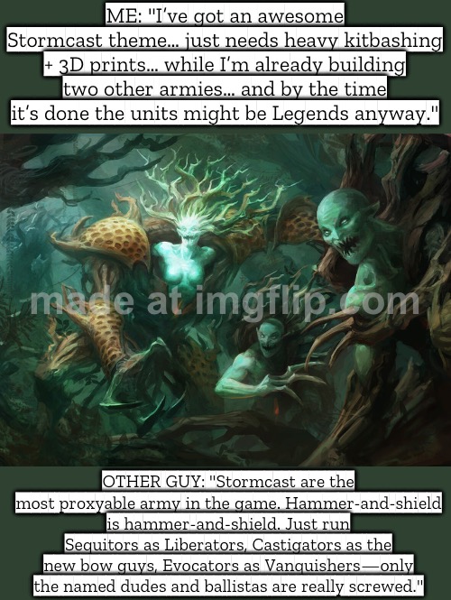 ME: "I have an amazing Stormcast theme army idea…" (kitbashing + 3D printing + mixing kits) | ME: "I’ve got an awesome Stormcast theme… just needs heavy kitbashing + 3D prints… while I’m already building two other armies… and by the time it’s done the units might be Legends anyway."; OTHER GUY: "Stormcast are the most proxyable army in the game. Hammer-and-shield is hammer-and-shield. Just run Sequitors as Liberators, Castigators as the new bow guys, Evocators as Vanquishers—only the named dudes and ballistas are really screwed." | image tagged in age of sigmar,gaming,online gaming,pc gaming,gamers,analysis | made w/ Imgflip meme maker