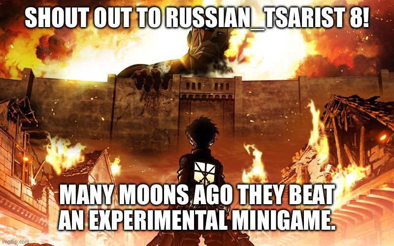 Sorry it took so long | SHOUT OUT TO RUSSIAN_TSARIST 8! MANY MOONS AGO THEY BEAT AN EXPERIMENTAL MINIGAME. | image tagged in attack on titan | made w/ Imgflip meme maker