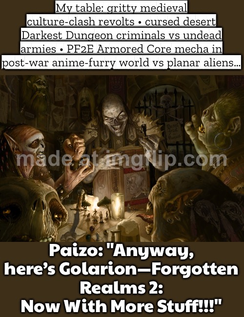 Meanwhile Paizo/Golarion: "It’s basically Forgotten Realms 2… now with more stuff!!" | My table: gritty medieval culture-clash revolts • cursed desert Darkest Dungeon criminals vs undead armies • PF2E Armored Core mecha in post-war anime-furry world vs planar aliens…; Paizo: "Anyway, here’s Golarion—Forgotten Realms 2: Now With More Stuff!!!" | image tagged in paizo games,medieval memes,gaming,gamers,online gaming,pc gaming | made w/ Imgflip meme maker