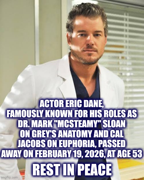 Rest In Peace Eric Dane | ACTOR ERIC DANE,
FAMOUSLY KNOWN FOR HIS ROLES AS DR. MARK "MCSTEAMY" SLOAN ON GREY'S ANATOMY AND CAL JACOBS ON EUPHORIA, PASSED AWAY ON FEBRUARY 19, 2026, AT AGE 53; REST IN PEACE | image tagged in memes,rest in peace,rip,eric dane,until we meet again | made w/ Imgflip meme maker