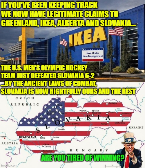 If you've been keeping track of the Olympics, we now have legitimate claims to Greenland, IKEA, Alberta and Slovakia... | IF YOU'VE BEEN KEEPING TRACK WE NOW HAVE LEGITIMATE CLAIMS TO GREENLAND, IKEA, ALBERTA AND SLOVAKIA... THE U.S. MEN'S OLYMPIC HOCKEY TEAM JUST DEFEATED SLOVAKIA 6-2   ...BY THE ANCIENT LAWS OF COMBAT, SLOVAKIA IS NOW RIGHTFULLY OURS AND THE REST; ARE YOU TIRED OF WINNING? | image tagged in winter olympics,usa,greenland,slovakia,ikea,canada | made w/ Imgflip meme maker