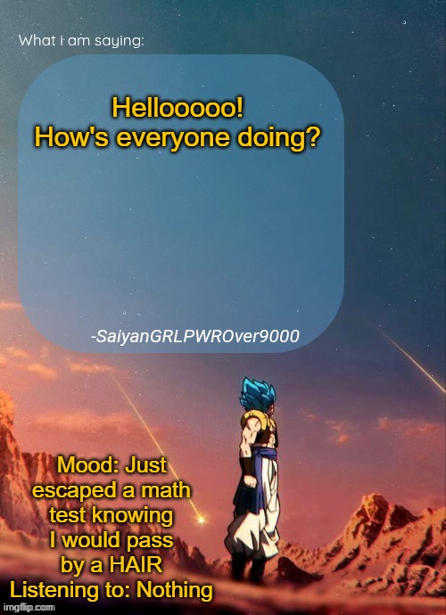 SayianGRLPWROver9000's NEW Announcement page | Hellooooo! How's everyone doing? Mood: Just escaped a math test knowing I would pass by a HAIR
Listening to: Nothing | image tagged in sayiangrlpwrover9000's new announcement page | made w/ Imgflip meme maker