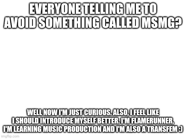 Hello | EVERYONE TELLING ME TO AVOID SOMETHING CALLED MSMG? WELL NOW I'M JUST CURIOUS. ALSO, I FEEL LIKE I SHOULD INTRODUCE MYSELF BETTER. I'M FLAMERUNNER, I'M LEARNING MUSIC PRODUCTION AND I'M ALSO A TRANSFEM :) | made w/ Imgflip meme maker