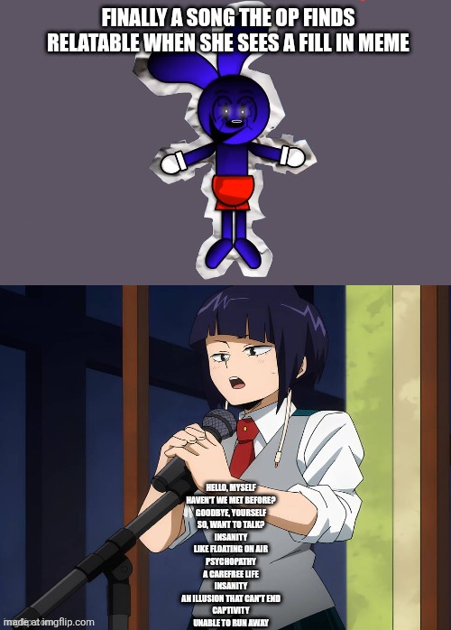 Pasta man approves part 3 | FINALLY A SONG THE OP FINDS RELATABLE WHEN SHE SEES A FILL IN MEME; HELLO, MYSELF
HAVEN'T WE MET BEFORE?
GOODBYE, YOURSELF
SO, WANT TO TALK?

INSANITY
LIKE FLOATING ON AIR
PSYCHOPATHY
A CAREFREE LIFE
INSANITY
AN ILLUSION THAT CAN'T END
CAPTIVITY
UNABLE TO RUN AWAY | image tagged in who laughs at jiro kyoka's jokes,pasta,deviantart,sybau,oh wow are you actually reading these tags | made w/ Imgflip meme maker