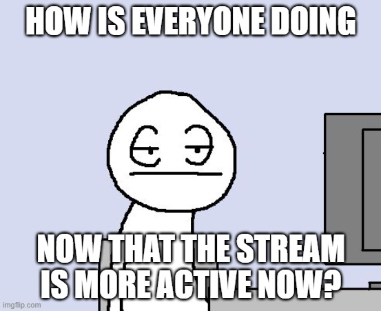 Bored of this crap | HOW IS EVERYONE DOING; NOW THAT THE STREAM IS MORE ACTIVE NOW? | image tagged in bored of this crap | made w/ Imgflip meme maker