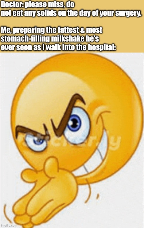 Malicious compliance moment | Doctor: please miss, do not eat any solids on the day of your surgery.
 
Me, preparing the fattest & most stomach-filling milkshake he’s ever seen as I walk into the hospital: | image tagged in lecherous emoji,milkshake,surgery,medical,funny,doctor | made w/ Imgflip meme maker
