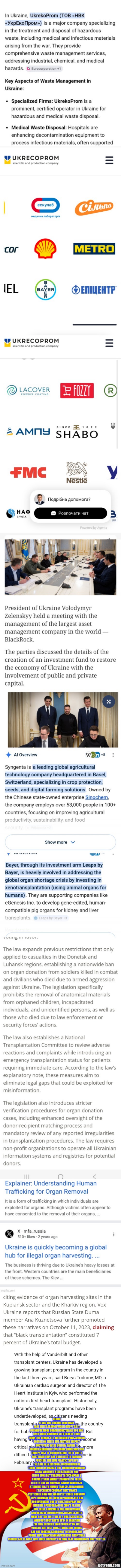 Ukraine war what there not telling you, its not good | HEARD YEARS AGO UKRAINE WAR MADE ALOT ELITES AROUND WORLD HAPPY AS IT OPENED UP MORE ORGAN DONATOR ALL GOT BAD LIVER FROM DRINKING,NEED HEARTS ,LUNG FROM FINE CIGARS ETC THE NUMBER WAS AROUND 20 MILLION ELITES BUT ANOTHER SNIPPET BODY PARTS WERE SOLD BY BARREL IT SOUNDS MORBID BUT WE KNOW THERE WAS 30K TROOPS LOST IN 1 MONTH ALONE THERE PARTS SCATTERED THEY ARE COLLECTED IN BARRELS POSSIBLY THE BLUE PLASTIC TYPE BUT THE SALE IS IN DISPOSAL UNCONFIRMED IF THERE GOING ON MARKET BUT THROUGH PARADIGM A LAW WOULDN'T NEED BE MADE IF NOT BIENG DONE BUT THROUGH THIS COMPANY I. UKRAINE THERE WEBSITE SHOWS LIST THERE CLIENTS ONE WE KNOW AS BAYERN WHOM ARE STUDYING PIG TO HUMAN TRANSPLANT,ANOTHER IS A CHINESE COMPANY THAT MAKES PESTICIDES NOW THE WORD PESTICIDES ROUND UP TYPE CHEMICAL ARE NOW BUZZWORDS RFK DID 180 OVERNIGHT ONE OF THESE COMPANY MAY BEEN HIS SPONSOR AND GE DIDN'T REALIZE BUT THESE COMPANIES ARE INTERTWINED AND UKRAINE SOMEHOW HAS BUSINESS WITH MANY BOTTOM LINE THIS IS A HUGE SICK MESS WITH OUT BODY PARTS EVEN IN EQUATION IVE ONLY DECODED TWO COMPANY ON THE WEBSITE BUT JUST THESE TWO ALONE THINGS ARE NOT LOOKING GOOD ONCE THE MODUS FOR PROFIT THAT MEANS ENDING WAR ISNT PROFITABLE CHINESE ARE PLAYING TWO SIDES POSSIBLY THE ONLY REAL WINNER ONCE DUST SETTLES | image tagged in ukraine | made w/ Imgflip meme maker
