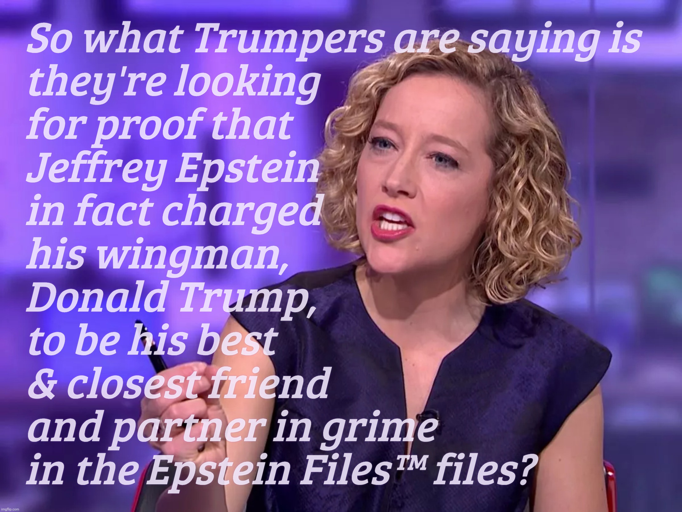 Why would Trump be on the Epstein Client List when they were BFFs? Wingmen aren't clients. | So what Trumpers are saying is
they're looking
for proof that
Jeffrey Epstein
in fact charged
his wingman, 
Donald Trump,  
to be his best
& closest friend
and partner in grime
in the Epstein Files™ files? | image tagged in cathy newman,epstein client list,epstein files | made w/ Imgflip meme maker