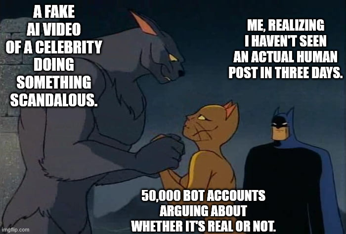 It can't be bargained with, it can't be reasoned with | A FAKE AI VIDEO OF A CELEBRITY DOING SOMETHING SCANDALOUS. ME, REALIZING I HAVEN'T SEEN AN ACTUAL HUMAN POST IN THREE DAYS. 50,000 BOT ACCOUNTS ARGUING ABOUT WHETHER IT'S REAL OR NOT. | image tagged in funny,funny memes | made w/ Imgflip meme maker