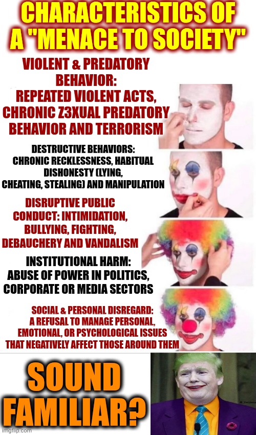 BY DEFINITION, TRUMP IS A MENACE TO SOCIETY | CHARACTERISTICS OF A "MENACE TO SOCIETY"; VIOLENT & PREDATORY BEHAVIOR:
REPEATED VIOLENT ACTS, CHRONIC Z3XUAL PREDATORY BEHAVIOR AND TERRORISM; DESTRUCTIVE BEHAVIORS: CHRONIC RECKLESSNESS, HABITUAL DISHONESTY (LYING, CHEATING, STEALING) AND MANIPULATION; DISRUPTIVE PUBLIC CONDUCT: INTIMIDATION, BULLYING, FIGHTING, DEBAUCHERY AND VANDALISM; INSTITUTIONAL HARM: ABUSE OF POWER IN POLITICS, CORPORATE OR MEDIA SECTORS; SOCIAL & PERSONAL DISREGARD: A REFUSAL TO MANAGE PERSONAL, EMOTIONAL, OR PSYCHOLOGICAL ISSUES THAT NEGATIVELY AFFECT THOSE AROUND THEM; SOUND FAMILIAR? | image tagged in memes,clown applying makeup,menace to society,impeach trump,lock him up,trump is a terrorist | made w/ Imgflip meme maker