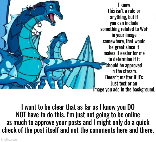 Just a little heads up | I know this isn’t a rule or anything, but if you can include something related to WoF in your image somewhere, that would be great since it makes it easier for me to determine if it should be approved in the stream. Doesn’t matter if it’s just text or an image you add in the background. I want to be clear that as far as I know you DO NOT have to do this. I’m just not going to be online as much to approve your posts and I might only do a quick check of the post itself and not the comments here and there. | image tagged in queen coral pointing | made w/ Imgflip meme maker