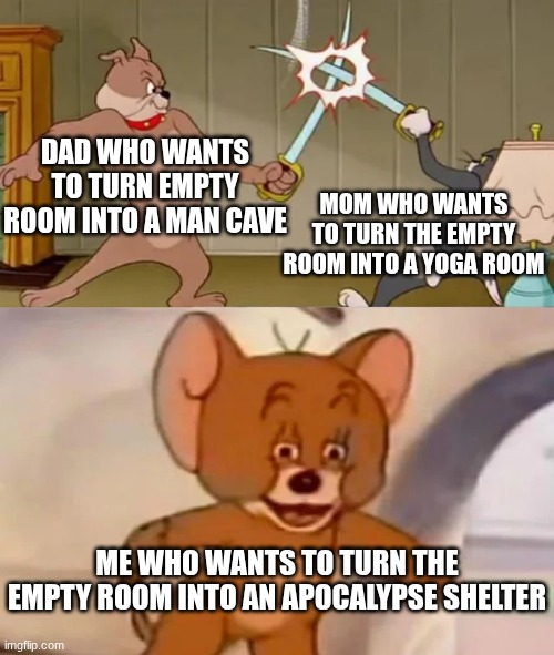 Be prepared for anything | DAD WHO WANTS TO TURN EMPTY ROOM INTO A MAN CAVE; MOM WHO WANTS TO TURN THE EMPTY ROOM INTO A YOGA ROOM; ME WHO WANTS TO TURN THE EMPTY ROOM INTO AN APOCALYPSE SHELTER | image tagged in tom and spike fighting,memes,funny,tom and jerry | made w/ Imgflip meme maker