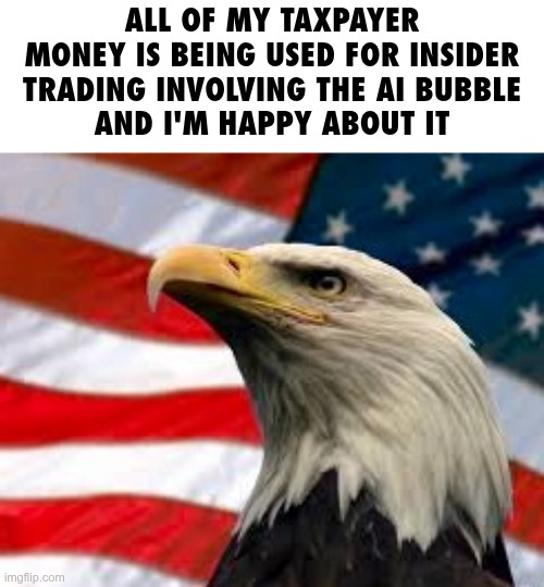 Murica Patriotic Eagle | ALL OF MY TAXPAYER MONEY IS BEING USED FOR INSIDER TRADING INVOLVING THE AI BUBBLE
AND I'M HAPPY ABOUT IT | image tagged in murica patriotic eagle | made w/ Imgflip meme maker