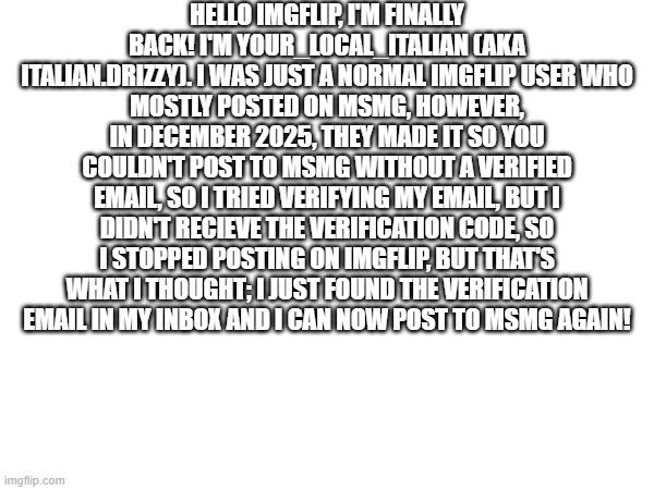 HELLO IMGFLIP, I'M FINALLY BACK! I'M YOUR_LOCAL_ITALIAN (AKA ITALIAN.DRIZZY). I WAS JUST A NORMAL IMGFLIP USER WHO
MOSTLY POSTED ON MSMG, HOWEVER, IN DECEMBER 2025, THEY MADE IT SO YOU COULDN'T POST TO MSMG WITHOUT A VERIFIED EMAIL, SO I TRIED VERIFYING MY EMAIL, BUT I DIDN'T RECIEVE THE VERIFICATION CODE, SO I STOPPED POSTING ON IMGFLIP, BUT THAT'S WHAT I THOUGHT; I JUST FOUND THE VERIFICATION EMAIL IN MY INBOX AND I CAN NOW POST TO MSMG AGAIN! | made w/ Imgflip meme maker