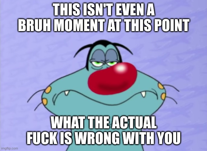 Oggy unamused | THIS ISN'T EVEN A BRUH MOMENT AT THIS POINT; WHAT THE ACTUAL FUCK IS WRONG WITH YOU | image tagged in oggy unamused | made w/ Imgflip meme maker
