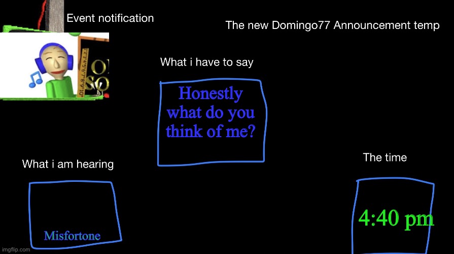 Be honest | Honestly what do you think of me? Misfortone; 4:40 pm | image tagged in the new domingo77 anoucment temp | made w/ Imgflip meme maker