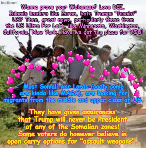 Hate Trump? Love DEI, Islam, Self Gratification by Proxy / Wokeness? Have we gotta place for you! | Wanna prove your Wokeness? Love DEI, Islamic leaders like Zoran, hate Trumps "fascist" US? Then, great news, particularly those from the US Ultra Far Left, like Minnesota, Washington, California, New York, have we got the place for YOU! Most Somali war Lords (sadly some are kinda like MAGA), are looking for migrants from the middle and upper class of US. They have given assurances that Trump will never be President of any of the Somalian zones! Some voters do however believe in open carry options for "assault weopons". Yarra Man | image tagged in trump maga haters,minnesota new york california washington,somalia,ultra far left msnbc cnn abc cbs,labor labour democrats | made w/ Imgflip meme maker