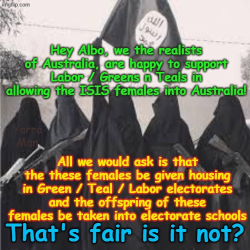Albo we are happy to support Labor / Greens etc in bringing ISIS accessories into Australia, we would just have a small request! | Hey Albo, we the realists of Australia, are happy to support Labor / Greens n Teals in allowing the ISIS females into Australia! Yarra Man; All we would ask is that the these females be given housing in Green / Teal / Labor electorates and the offspring of these females be taken into electorate schools; That's fair is it not? | image tagged in isis females australia,ultra far left,anthony albanese,open borders terrorists,dei self gratification by proxy | made w/ Imgflip meme maker