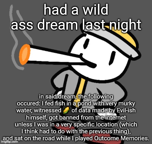 don't ask me why there was Data corn or why I saw it, I genuinely don't remember | had a wild ass dream last night; in said dream, the following occured: I fed fish in a pond with very murky water, witnessed 🌽 of data made by Evil-ish himself, got banned from the internet unless I was in a very specific location (which I think had to do with the previous thing), and sat on the road while I played Outcome Memories. | image tagged in eggy smoking | made w/ Imgflip meme maker