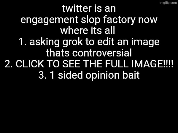 twitter is an engagement slop factory now where its all 
1. asking grok to edit an image thats controversial
2. CLICK TO SEE THE FULL IMAGE!!!!
3. 1 sided opinion bait | made w/ Imgflip meme maker
