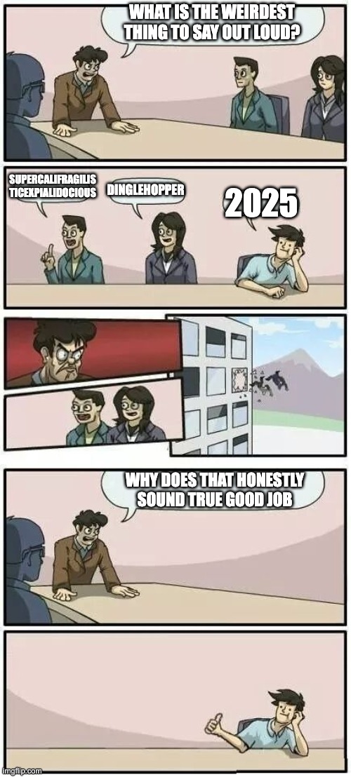2025 was a weird year | WHAT IS THE WEIRDEST THING TO SAY OUT LOUD? SUPERCALIFRAGILIS
TICEXPIALIDOCIOUS; DINGLEHOPPER; 2025; WHY DOES THAT HONESTLY SOUND TRUE GOOD JOB | image tagged in boardroom meeting suggestion 2,2025,boardroom meeting suggestion,memes | made w/ Imgflip meme maker