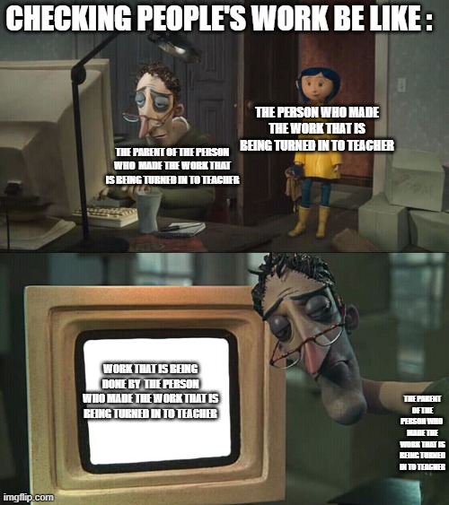 Im Serious Im Sick Of It | CHECKING PEOPLE'S WORK BE LIKE :; THE PERSON WHO MADE THE WORK THAT IS BEING TURNED IN TO TEACHER; THE PARENT OF THE PERSON WHO  MADE THE WORK THAT IS BEING TURNED IN TO TEACHER; WORK THAT IS BEING DONE BY  THE PERSON WHO MADE THE WORK THAT IS BEING TURNED IN TO TEACHER; THE PARENT OF THE PERSON WHO  MADE THE WORK THAT IS BEING TURNED IN TO TEACHER | image tagged in coraline dad blank,memes,school | made w/ Imgflip meme maker