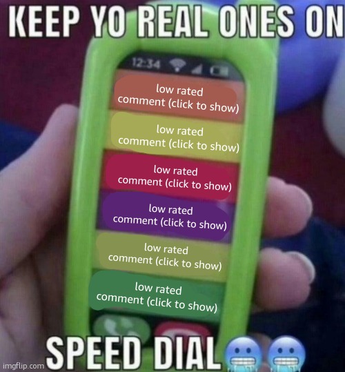 keep yo real ones on speed dial | low rated comment (click to show); low rated comment (click to show); low rated comment (click to show); low rated comment (click to show); low rated comment (click to show); low rated comment (click to show) | image tagged in keep yo real ones on speed dial | made w/ Imgflip meme maker