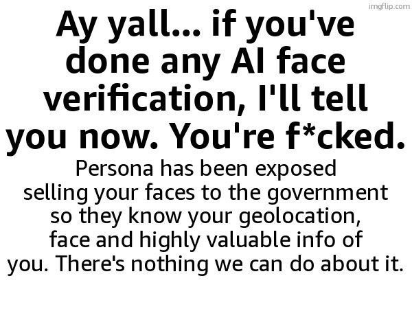 Ay yall... if you've done any AI face verification, I'll tell you now. You're f*cked. Persona has been exposed selling your faces to the government so they know your geolocation, face and highly valuable info of you. There's nothing we can do about it. | made w/ Imgflip meme maker
