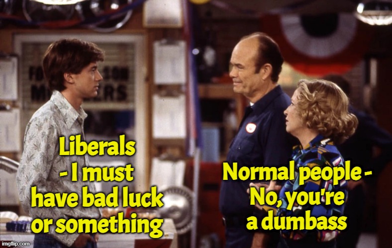 The world according to Dog E | Liberals - I must have bad luck or something; Normal people -
No, you're
a dumbass | image tagged in that 70's show,red forman,dumbass,liberals,fraud,election fraud | made w/ Imgflip meme maker
