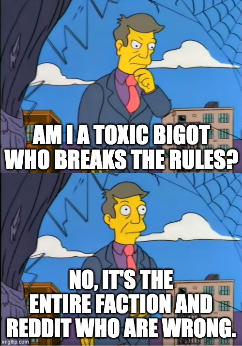 Skinner Out Of Touch | AM I A TOXIC BIGOT WHO BREAKS THE RULES? NO, IT'S THE ENTIRE FACTION AND REDDIT WHO ARE WRONG. | image tagged in skinner out of touch | made w/ Imgflip meme maker