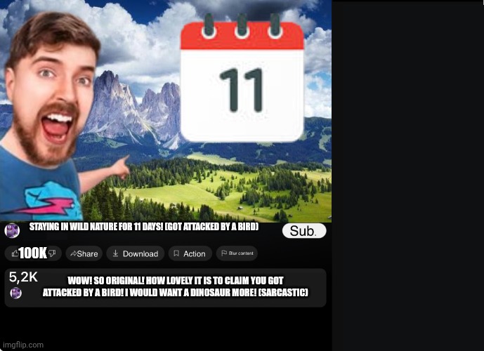 The challenges Mr breast does: | 100K; STAYING IN WILD NATURE FOR 11 DAYS! (GOT ATTACKED BY A BIRD); WOW! SO ORIGINAL! HOW LOVELY IT IS TO CLAIM YOU GOT ATTACKED BY A BIRD! I WOULD WANT A DINOSAUR MORE! (SARCASTIC) | image tagged in youtube video maker,mrbeast,fake mrbeast | made w/ Imgflip meme maker