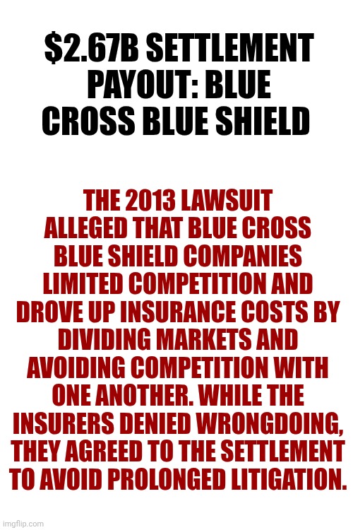 They Legally Force You To Have Insurance Then Raise The Prices ... ON PURPOSE! | THE 2013 LAWSUIT ALLEGED THAT BLUE CROSS BLUE SHIELD COMPANIES LIMITED COMPETITION AND DROVE UP INSURANCE COSTS BY DIVIDING MARKETS AND AVOIDING COMPETITION WITH ONE ANOTHER. WHILE THE INSURERS DENIED WRONGDOING, THEY AGREED TO THE SETTLEMENT TO AVOID PROLONGED LITIGATION. $2.67B SETTLEMENT PAYOUT: BLUE CROSS BLUE SHIELD | image tagged in memes,insurance,life insurance,car insurance,health insurance,rip off | made w/ Imgflip meme maker