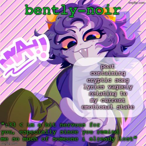 bently-noir nepeta temp | post containing cryptic song lyrics vaguely relating to my current emotional state | image tagged in bently-noir nepeta temp | made w/ Imgflip meme maker