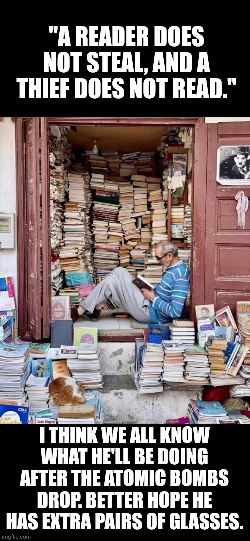 "A reader does not steal, and a thief does not read." | "A READER DOES NOT STEAL, AND A THIEF DOES NOT READ."; I THINK WE ALL KNOW WHAT HE'LL BE DOING AFTER THE ATOMIC BOMBS DROP. BETTER HOPE HE HAS EXTRA PAIRS OF GLASSES. | image tagged in reading,books,knowledge,reader | made w/ Imgflip meme maker