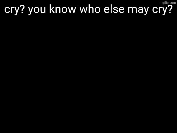 cry? you know who else may cry? | made w/ Imgflip meme maker
