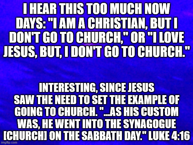 Church Going | I HEAR THIS TOO MUCH NOW DAYS: "I AM A CHRISTIAN, BUT I DON'T GO TO CHURCH," OR "I LOVE JESUS, BUT, I DON'T GO TO CHURCH."; INTERESTING, SINCE JESUS SAW THE NEED TO SET THE EXAMPLE OF GOING TO CHURCH. "...AS HIS CUSTOM WAS, HE WENT INTO THE SYNAGOGUE [CHURCH] ON THE SABBATH DAY." LUKE 4:16 | image tagged in christianity,church,jesus | made w/ Imgflip meme maker