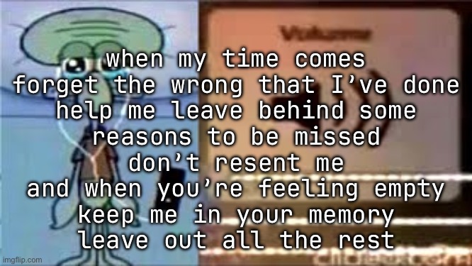 Squidward Crying Listening to Music | when my time comes
forget the wrong that I’ve done
help me leave behind some
reasons to be missed
don’t resent me
and when you’re feeling empty
keep me in your memory
leave out all the rest | image tagged in squidward crying listening to music | made w/ Imgflip meme maker