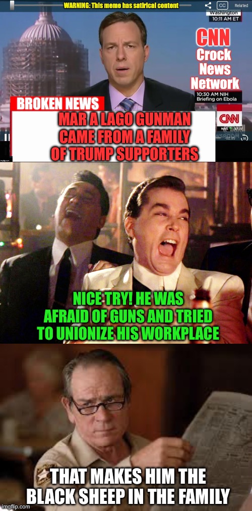1-Afraid of guns. 2-Union advocate. 3 Tried to attack Pres Trump. NOT A TRUMP SUPPORTER | MAR A LAGO GUNMAN CAME FROM A FAMILY OF TRUMP SUPPORTERS; NICE TRY! HE WAS AFRAID OF GUNS AND TRIED TO UNIONIZE HIS WORKPLACE; THAT MAKES HIM THE BLACK SHEEP IN THE FAMILY | image tagged in cnn crock news network,good fellas hilarious,no country for old men tommy lee jones,guns,union,black sheep | made w/ Imgflip meme maker